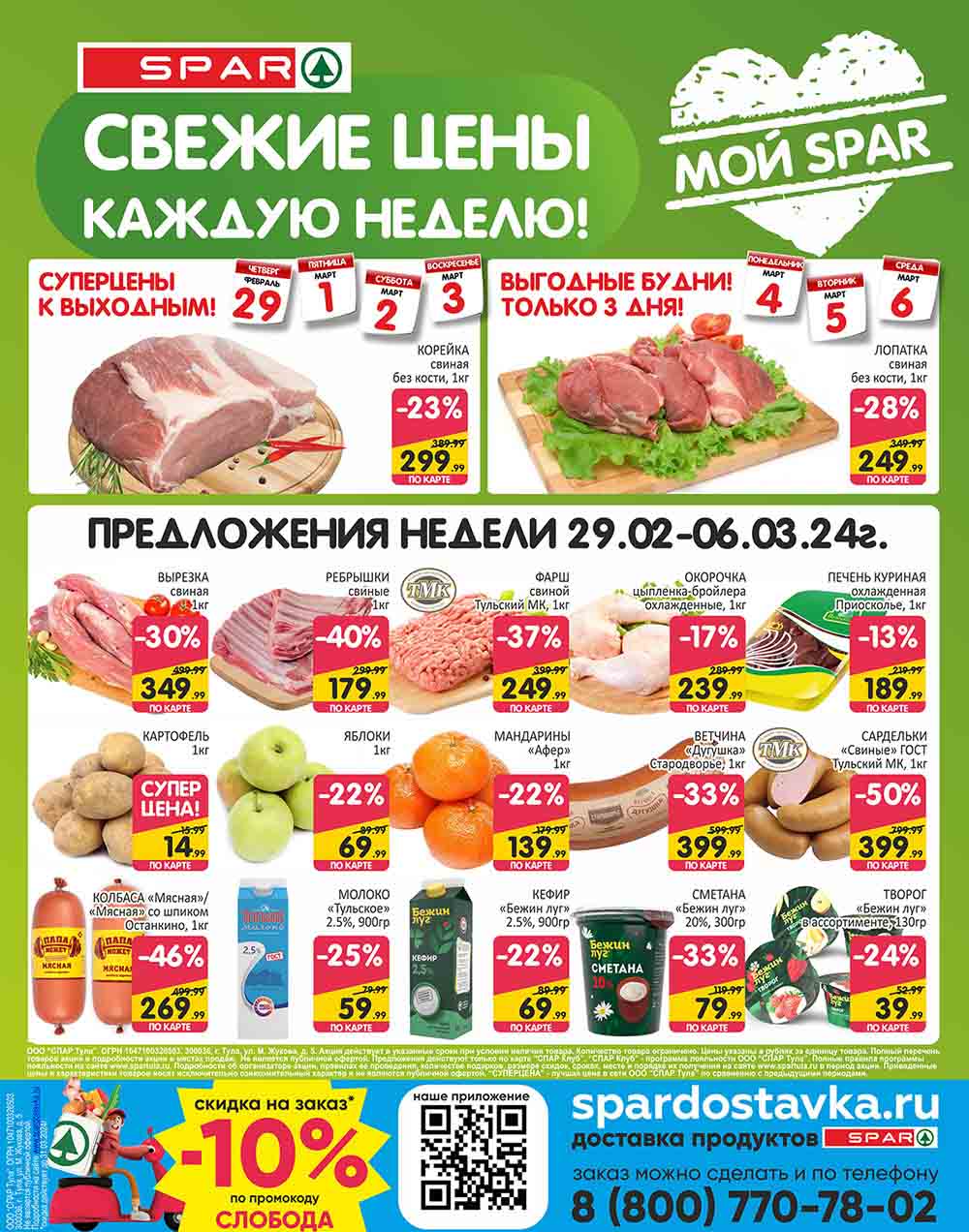 ## SPAR: Свежие цены каждую неделю! 29/02/2024-06/03/2024

* **Корейка свиная без кости, 1кг:** 299.99 руб. (старая цена: 389.99 руб.)
* **Лопатка свиная без кости, 1кг:** 249.99 руб. (старая цена: 349.99 руб.)
* **Вырезка свиная, 1кг:** 349.99 руб. (старая цена: 499.99 руб.)
* **Картофель, 1кг:** 14.99 руб. (старая цена: 15.99 руб.)
* **Колбаса «Мясная»/«Мясная» со шпиком Останкино, 1 кг:** 269.99 руб. (старая цена: 449.99 руб.)
* **Ребрышки свиные, 1кг:** 179.99 руб. (старая цена: 299.99 руб.)
* **Яблоки, 1кг:** 69.99 руб. (старая цена: 89.99 руб.)
* **Молоко «Тульское» 2.5%, 900гр:** 59.99 руб. (старая цена: 79.99 руб.)
* **Фарш свиной Тульский МК, 1кг:** 249.99 руб. (старая цена: 399.99 руб.)
* **Мандарины «Афер», 1кг:** 139.99 руб. (старая цена: 179.99 руб.)
* **Окорочка цыпленка-бройлера охлажденные, 1кг:** 239.99 руб. (старая цена: 289.99 руб.)
* **Ветчина «Дугушка» РУК Стародворье, 1кг:** 399.99 руб. (старая цена: 599.99 руб.)
* **Кефир «Бежин луг» 2.5%, 900гр:** 69.99 руб. (старая цена: 89.99 руб.)
* **Сметана «Бежин луг» 20%, 300гр:** 79.99 руб. (старая цена: 119.99 руб.)
* **Печень куриная охлажденная Приосколье, 1кг:** 189.99 руб. (старая цена: 219.99 руб.)
* **Сардельки «Свиные» ГОСТ Тульский МК, 1кг:** 399.99 руб. (старая цена: 799.99 руб.)
* **Творог «Бежин луг» + в ассортименте, 130гр:** 39.99 руб. (старая цена: 52.99 руб.)
